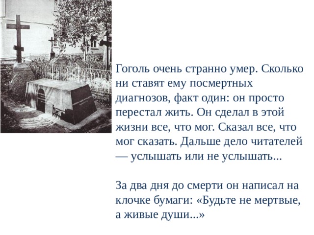 Гоголь очень странно умер. Сколько ни ставят ему посмертных диагнозов, факт один: он просто перестал жить. Он сделал в этой жизни все, что мог. Сказал все, что мог сказать. Дальше дело читателей — услышать или не услышать...   За два дня до смерти он написал на клочке бумаги: «Будьте не мертвые, а живые души...»