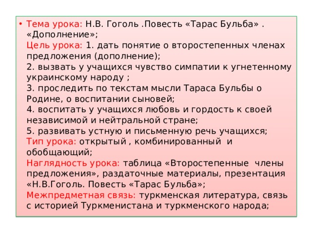 Тема урока: Н.В. Гоголь .Повесть «Тарас Бульба» . «Дополнение»;  Цель урока: 1. дать понятие о второстепенных членах предложения (дополнение);  2. вызвать у учащихся чувство симпатии к угнетенному украинскому народу ;  3. проследить по текстам мысли Тараса Бульбы о Родине, о воспитании сыновей;  4. воспитать у учащихся любовь и гордость к своей независимой и нейтральной стране;  5. развивать устную и письменную речь учащихся;  Тип урока: открытый , комбинированный и обобщающий;  Наглядность урока: таблица «Второстепенные члены предложения», раздаточные материалы, презентация «Н.В.Гоголь. Повесть «Тарас Бульба»;  Межпредметная связь: туркменская литература, связь с историей Туркменистана и туркменского народа;