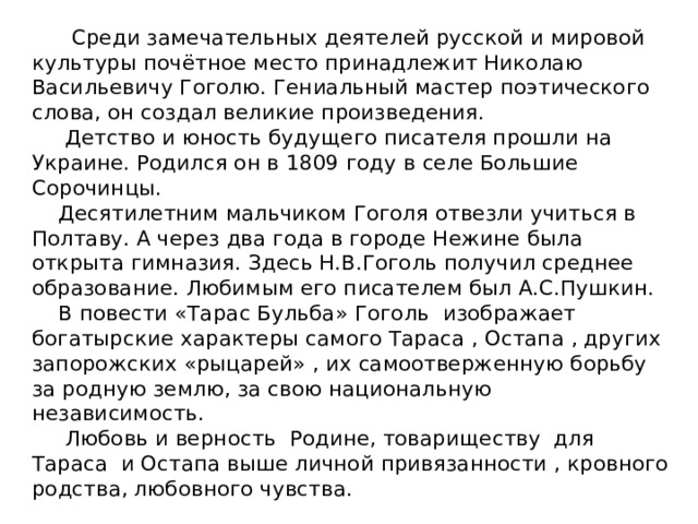 Среди замечательных деятелей русской и мировой культуры почётное место принадлежит Николаю Васильевичу Гоголю. Гениальный мастер поэтического слова, он создал великие произведения.  Детство и юность будущего писателя прошли на Украине. Родился он в 1809 году в селе Большие Сорочинцы.  Десятилетним мальчиком Гоголя отвезли учиться в Полтаву. А через два года в городе Нежине была открыта гимназия. Здесь Н.В.Гоголь получил среднее образование. Любимым его писателем был А.С.Пушкин.  В повести «Тарас Бульба» Гоголь изображает богатырские характеры самого Тараса , Остапа , других запорожских «рыцарей» , их самоотверженную борьбу за родную землю, за свою национальную независимость.  Любовь и верность Родине, товариществу для Тараса и Остапа выше личной привязанности , кровного родства, любовного чувства.