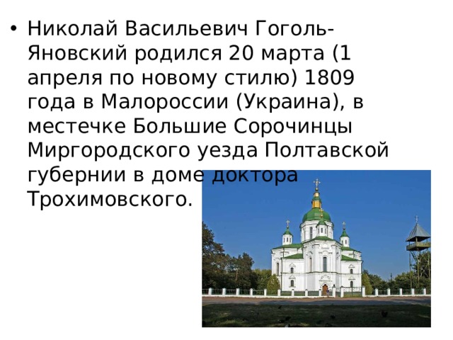 Николай Васильевич Гоголь-Яновский родился 20 марта (1 апреля по новому стилю) 1809 года в Малороссии (Украина), в местечке Большие Сорочинцы Миргородского уезда Полтавской губернии в доме доктора Трохимовского.