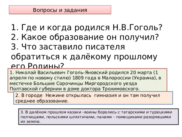 Вопросы и задания 1. Где и когда родился Н.В.Гоголь?  2. Какое образование он получил?  3. Что заставило писателя обратиться к далёкому прошлому его Родины? 1. Николай Васильевич Гоголь-Яновский родился 20 марта (1 апреля по новому стилю) 1809 года в Малороссии (Украина), в местечке Большие Сорочинцы Миргородского уезда Полтавской губернии в доме доктора Трохимовского. 2. В городе Нежине открылась гимназия и он там получил среднее образование. 3. В далёком прошлом казаки –воины боролись с татарскими и турецкими полчищами, польскими шляхтичами, панами – помещиками разорявшими их землю.