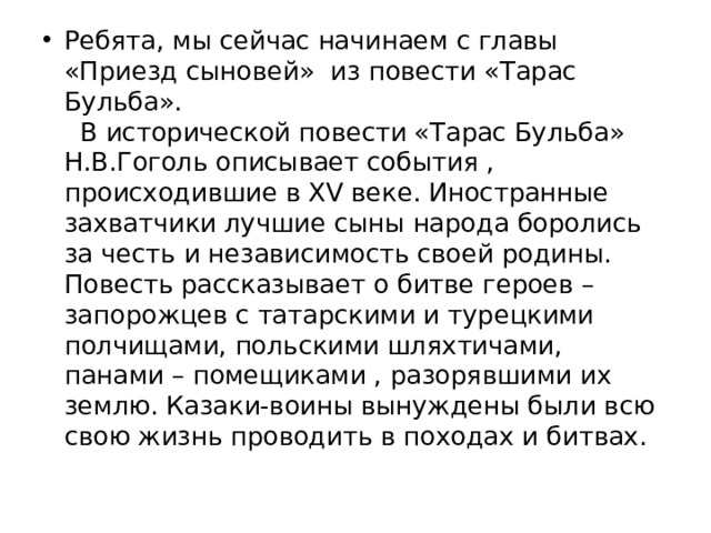 Ребята, мы сейчас начинаем с главы «Приезд сыновей» из повести «Тарас Бульба».  В исторической повести «Тарас Бульба» Н.В.Гоголь описывает события , происходившие в XV веке. Иностранные захватчики лучшие сыны народа боролись за честь и независимость своей родины. Повесть рассказывает о битве героев – запорожцев с татарскими и турецкими полчищами, польскими шляхтичами, панами – помещиками , разорявшими их землю. Казаки-воины вынуждены были всю свою жизнь проводить в походах и битвах.