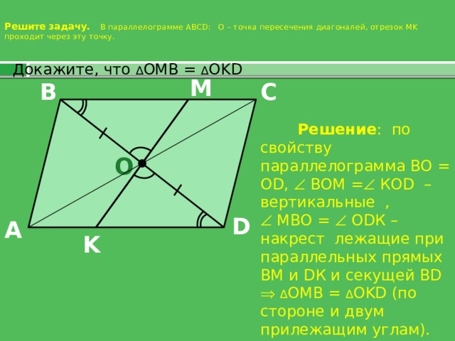 Решите задачу. В параллелограмме ABCD: О – точка пересечения диагоналей, отрезок MK проходит через эту точку.    Докажите, что ∆ OMB = ∆ OKD M C B  Решение : по свойству параллелограмма ВО = О D,  ВОМ =  КОD – вертикальные ,   МВО =  ОDК – накрест лежащие при параллельных прямых ВМ и DК и секущей ВD   ∆ OMB = ∆ OKD (по стороне и двум прилежащим углам). O D A K