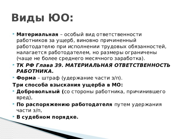 Виды ЮО: Материальная – особый вид ответственности работников за ущерб, виновно причиненный работодателю при исполнении трудовых обязанностей, налагается работодателем, но размеры ограничены (чаще не более среднего месячного заработка). ТК РФ Глава 39. МАТЕРИАЛЬНАЯ ОТВЕТСТВЕННОСТЬ РАБОТНИКА. Форма – штраф (удержание части з/п). Три способа взыскания ущерба в МО: