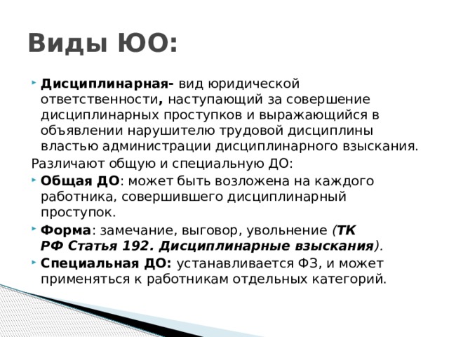 Виды ЮО: Дисциплинарная- вид юридической ответственности , наступающий за совершение дисциплинарных проступков и выражающийся в объявлении нарушителю трудовой дисциплины властью администрации дисциплинарного взыскания. Различают общую и специальную ДО: