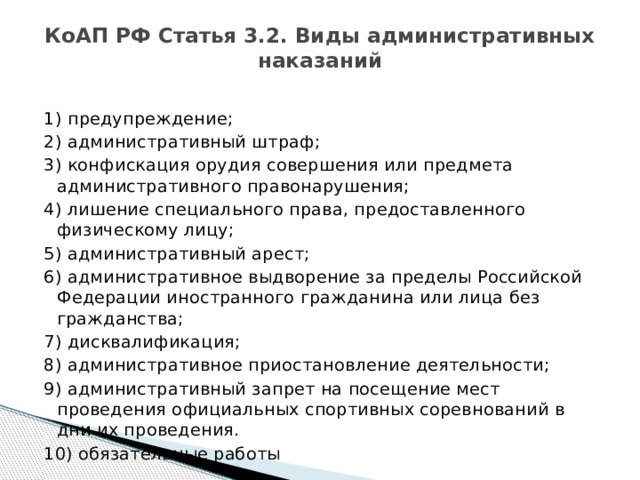 КоАП РФ Статья 3.2. Виды административных наказаний   1) предупреждение; 2) административный штраф; 3) конфискация орудия совершения или предмета административного правонарушения; 4) лишение специального права, предоставленного физическому лицу; 5) административный арест; 6) административное выдворение за пределы Российской Федерации иностранного гражданина или лица без гражданства; 7) дисквалификация; 8) административное приостановление деятельности; 9) административный запрет на посещение мест проведения официальных спортивных соревнований в дни их проведения. 10) обязательные работы