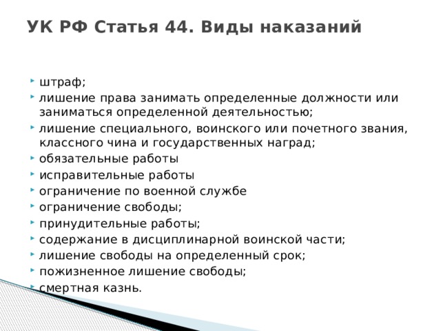 УК РФ Статья 44. Виды наказаний    штраф; лишение права занимать определенные должности или заниматься определенной деятельностью; лишение специального, воинского или почетного звания, классного чина и государственных наград; обязательные работы исправительные работы ограничение по военной службе ограничение свободы; принудительные работы; содержание в дисциплинарной воинской части; лишение свободы на определенный срок; пожизненное лишение свободы; смертная казнь.  