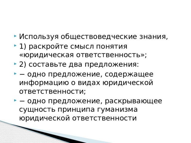 Используя обществоведческие знания, 1) раскройте смысл понятия «юридическая ответственность»; 2) составьте два предложения: − одно предложение, содержащее информацию о видах юридической ответственности; − одно предложение, раскрывающее сущность принципа гуманизма юридической ответственности