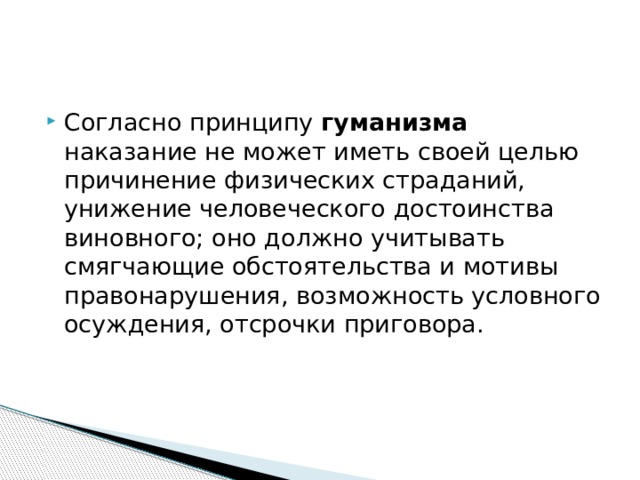 Согласно принципу гуманизма наказание не может иметь своей целью причинение физических страданий, унижение человеческого достоинства виновного; оно должно учитывать смягчающие обстоятельства и мотивы правонарушения, возможность условного осуждения, отсрочки приговора.