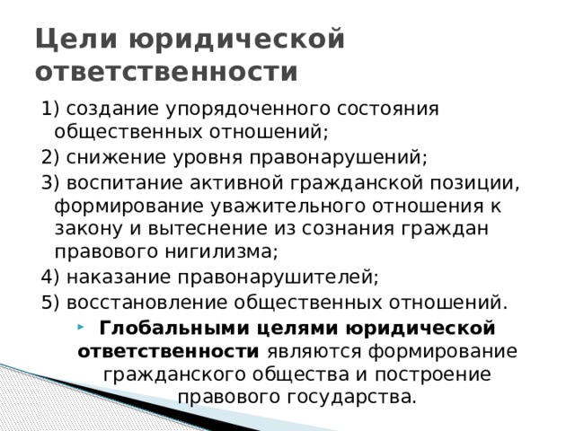 Цели юридической ответственности 1) создание упорядоченного состояния общественных отношений; 2) снижение уровня правонарушений; 3) воспитание активной гражданской позиции, формирование уважительного отношения к закону и вытеснение из сознания граждан правового нигилизма; 4) наказание правонарушителей; 5) восстановление общественных отношений.