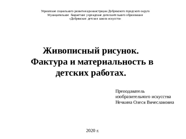 Управление социального развития администрации Добрянского городского округа Муниципальное бюджетное учреждение дополнительного образования «Добрянская детская школа искусств»   Живописный рисунок.  Фактура и материальность в детских работах. Преподаватель изобразительного искусства Нечкина Олеся Вячеславовна 2020 г.