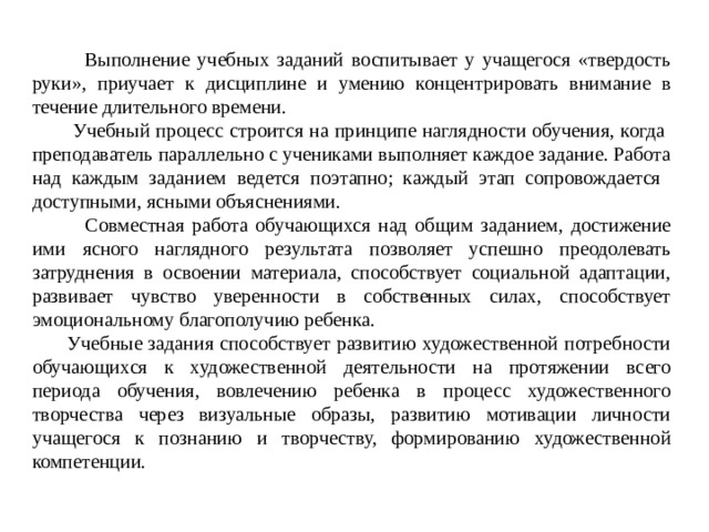 Выполнение учебных заданий воспитывает у учащегося «твердость руки», приучает к дисциплине и умению концентрировать внимание в течение длительного времени.  Учебный процесс строится на принципе наглядности обучения, когда преподаватель параллельно с учениками выполняет каждое задание. Работа над каждым заданием ведется поэтапно; каждый этап сопровождается доступными, ясными объяснениями.  Совместная работа обучающихся над общим заданием, достижение ими ясного наглядного результата позволяет успешно преодолевать затруднения в освоении материала, способствует социальной адаптации, развивает чувство уверенности в собственных силах, способствует эмоциональному благополучию ребенка.  Учебные задания способствует развитию художественной потребности обучающихся к художественной деятельности на протяжении всего периода обучения, вовлечению ребенка в процесс художественного творчества через визуальные образы, развитию мотивации личности учащегося к познанию и творчеству, формированию художественной компетенции.