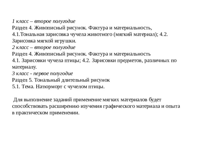 1 класс – второе полугодие Раздел 4. Живописный рисунок. Фактура и материальность, 4.1.Тональная зарисовка чучела животного (мягкий материал); 4.2. Зарисовка мягкой игрушки. 2 класс – второе полугодие Раздел 4. Живописный рисунок. Фактура и материальность 4.1. Зарисовки чучела птицы; 4.2. Зарисовки предметов, различных по материалу. 3 класс - первое полугодие Раздел 5. Тональный длительный рисунок 5.1. Тема. Натюрморт с чучелом птицы.  Для выполнение заданий применение мягких материалов будет способствовать расширению изучения графического материала и опыта в практическом применении.