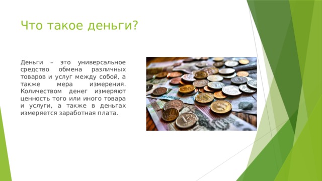 Что такое деньги? Деньги – это универсальное средство обмена различных товаров и услуг между собой, а также мера измерения. Количеством денег измеряют ценность того или иного товара и услуги, а также в деньгах измеряется заработная плата.