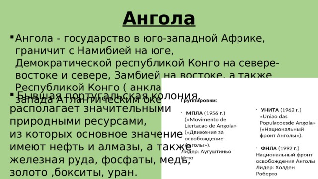 Ангола Ангола - государство в юго-западной Африке, граничит с Намибией на юге, Демократической республикой Конго на севере-востоке и севере, Замбией на востоке, а также Республикой Конго ( анклав Кабинда ), омывается с запада Атлантическим океаном. Бывшая португальская колония, располагает значительными  природными ресурсами, из которых основное значение  имеют нефть и алмазы, а также  железная руда, фосфаты, медь, золото ,бокситы, уран.