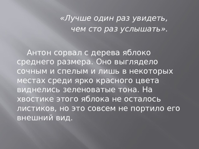 «Лучше один раз увидеть, чем сто раз услышать».  Антон сорвал с дерева яблоко среднего размера. Оно выглядело сочным и спелым и лишь в некоторых местах среди ярко красного цвета виднелись зеленоватые тона. На хвостике этого яблока не осталось листиков, но это совсем не портило его внешний вид.