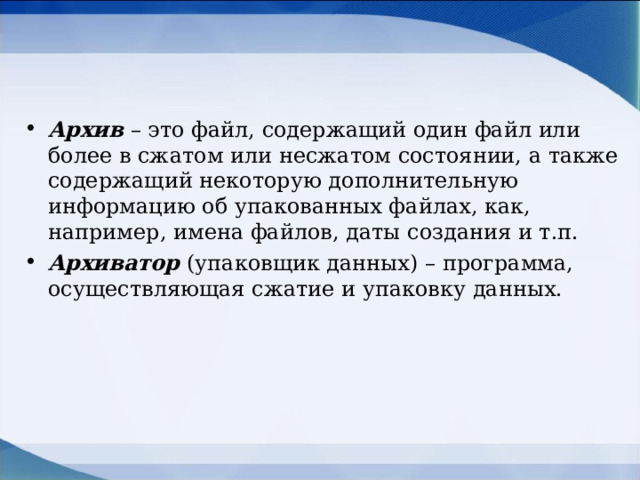 Архив  – это файл, содержащий один файл или более в сжатом или несжатом состоянии, а также содержащий некоторую дополнительную информацию об упакованных файлах, как, например, имена файлов, даты создания и т.п. Архиватор  (упаковщик данных) – программа, осуществляющая сжатие и упаковку данных.