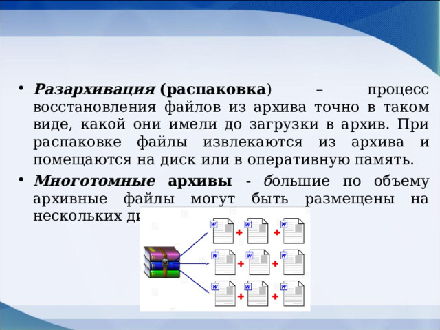 Разархивация  (распаковка ) – процесс восстановления файлов из архива точно в таком виде, какой они имели до загрузки в архив. При распаковке файлы извлекаются из архива и помещаются на диск или в оперативную память. Многотомные архивы - б ольшие по объему архивные файлы могут быть размещены на нескольких дисках (томах).