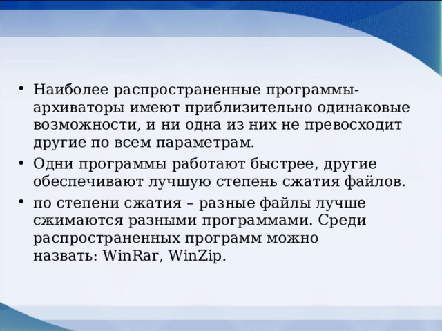 Наиболее распространенные программы-архиваторы имеют приблизительно одинаковые возможности, и ни одна из них не превосходит другие по всем параметрам. Одни программы работают быстрее, другие обеспечивают лучшую степень сжатия файлов. по степени сжатия – разные файлы лучше сжимаются разными программами. Среди распространенных программ можно назвать: WinRar, WinZip.