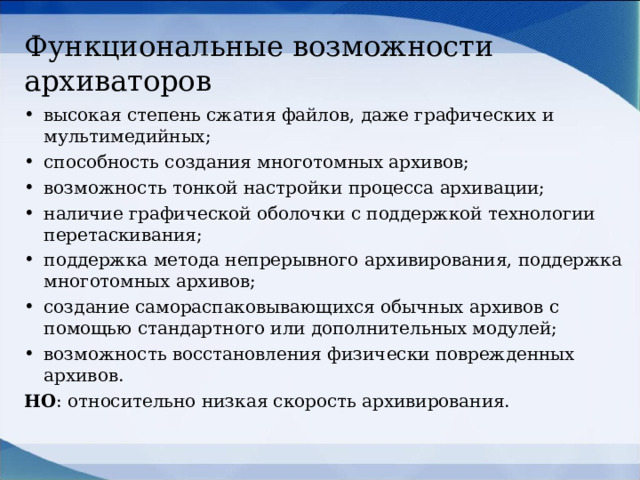 Функциональные возможности архиваторов высокая степень сжатия файлов, даже графических и мультимедийных; способность создания многотомных архивов; возможность тонкой настройки процесса архивации; наличие графической оболочки с поддержкой технологии перетаскивания; поддержка метода непрерывного архивирования, поддержка многотомных архивов; создание самораспаковывающихся обычных архивов с помощью стандартного или дополнительных модулей; возможность восстановления физически поврежденных архивов. НО : относительно низкая скорость архивирования.