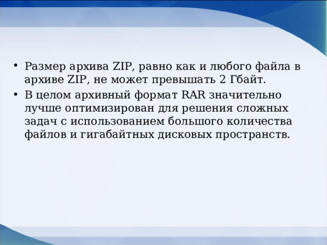 Размер архива ZIP, равно как и любого файла в архиве ZIP, не может превышать 2 Гбайт. В целом архивный формат RAR значительно лучше оптимизирован для решения сложных задач с использованием большого количества файлов и гигабайтных дисковых пространств.