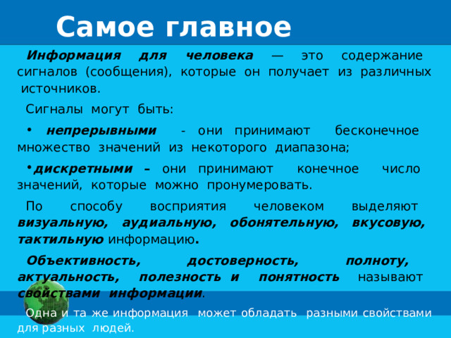 Самое главное Информация для человека  — это содержание сигналов (сообщения), которые он получает из различных источников. Сигналы могут быть:  непрерывными - они принимают бесконечное множество значений из некоторого диапазона; дискретными – они принимают конечное число значений, которые можно пронумеровать. По способу восприятия человеком выделяют визуальную, аудиальную, обонятельную, вкусовую, тактильную информацию . Объективность, достоверность, полноту, актуальность, полезность и понятность  называют свойствами информации . Одна и та же информация может обладать разными свойствами для разных людей.