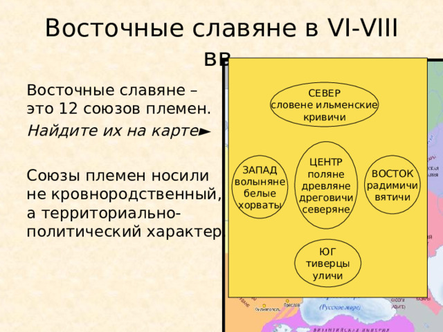 Восточные славяне в VI-VIII вв. Восточные славяне – это 12 союзов племен. Найдите их на карте ► Союзы племен носили не кровнородственный, а территориально-политический характер. СЕВЕР словене ильменские кривичи ЦЕНТР поляне древляне дреговичи северяне ЗАПАД волыняне белые хорваты ВОСТОК радимичи вятичи ЮГ тиверцы уличи