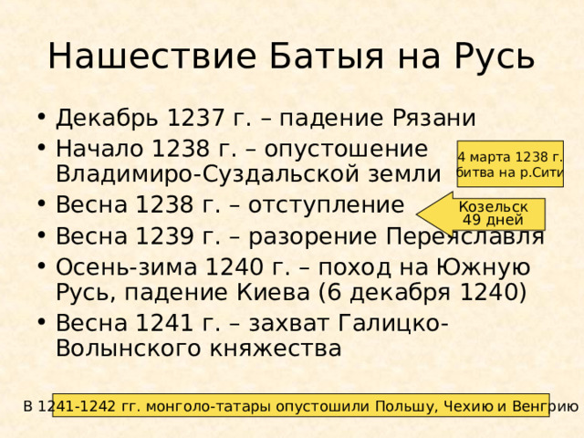 Нашествие Батыя на Русь Декабрь 1237 г. – падение Рязани Начало 1238 г. – опустошение Владимиро-Суздальской земли Весна 1238 г. – отступление Весна 1239 г. – разорение Переяславля Осень-зима 1240 г. – поход на Южную Русь, падение Киева (6 декабря 1240) Весна 1241 г. – захват Галицко-Волынского княжества 4 марта 1238 г. битва на р.Сити Козельск 49 дней В 1241-1242 гг. монголо-татары опустошили Польшу, Чехию и Венгрию