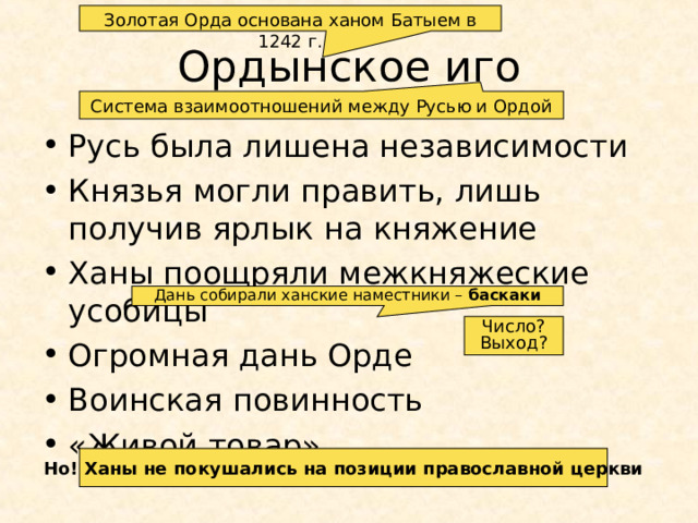 Золотая Орда основана ханом Батыем в 1242 г. Ордынское иго Система взаимоотношений между Русью и Ордой Русь была лишена независимости Князья могли править, лишь получив ярлык на княжение Ханы поощряли межкняжеские усобицы Огромная дань Орде Воинская повинность «Живой товар» Дань собирали ханские наместники – баскаки Число? Выход? Но! Ханы не покушались на позиции православной церкви