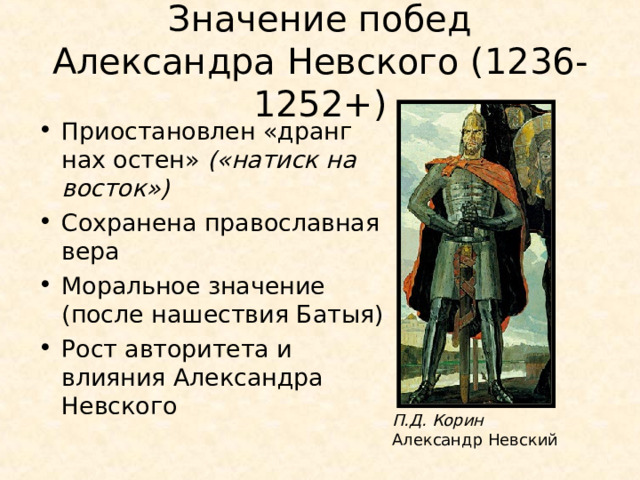 Значение побед  Александра Невского (1236-1252+) Приостановлен «дранг нах остен» («натиск на восток») Сохранена православная вера Моральное значение (после нашествия Батыя) Рост авторитета и влияния Александра Невского П.Д. Корин Александр Невский