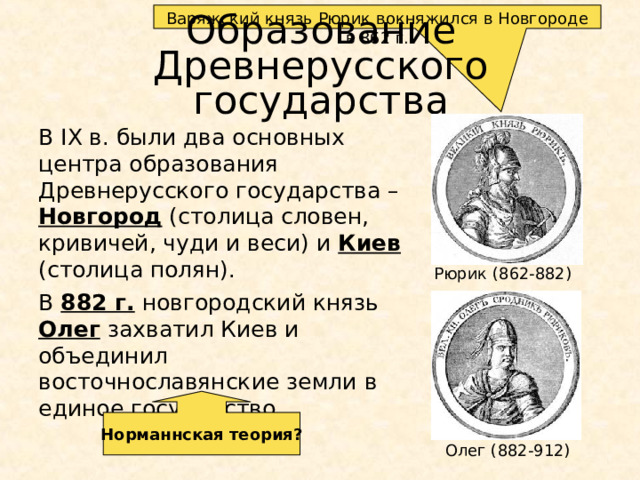 Варяжский князь Рюрик вокняжился в Новгороде в 862 г. Образование  Древнерусского государства В IX в. были два основных центра образования Древнерусского государства – Новгород (столица словен, кривичей, чуди и веси) и Киев (столица полян). В 882 г. новгородский князь Олег захватил Киев и объединил восточнославянские земли в единое государство. Рюрик (862-882) Норманнская теория? Олег (882-912)