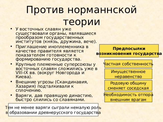 Против норманнской теории У восточных славян уже существовали органы, являвшиеся прообразом государственных институтов (князь, дружина, вече). Приглашение иноплеменника в качестве правителя является показателем готовности к формированию государства. Крупные племенные суперсоюзы у восточных славян сложились уже в VIII-IX вв. (вокруг Новгорода и Киева). Внешние угрозы (Скандинавия, Хазария) подталкивали к сплочению. Варяги, дав правящую династию, быстро слились со славянами. Предпосылки возникновения государства Частная собственность Имущественное неравенство Родовую общину сменяет соседская Необходимость отпора внешним врагам Тем не менее варяги сыграли немалую роль в образовании древнерусского государства