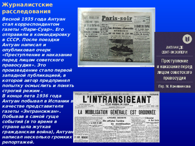 Журналистские расследования Весной 1935 года Антуан стал корреспондентом газеты «Пари-Суар». Его отправили в командировку в СССР. После поездки Антуан написал и опубликовал очерк «Преступление и наказание перед лицом советского правосудия». Это произведение стало первой западной публикацией, в которой автор предпринял попытку осмыслить и понять строгий режим .  В конце лета 1936 года Антуан побывал в Испании в качестве представителя газеты «Энтрансижан». Побывав в самой гуще событий (в то время в стране шла жуткая гражданская война), Антуан написал несколько громких репортажей.