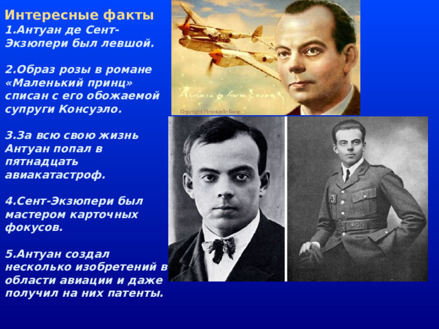 Интересные факты 1.Антуан де Сент-Экзюпери был левшой.   2.Образ розы в романе «Маленький принц» списан с его обожаемой супруги Консуэло.   3.За всю свою жизнь Антуан попал в пятнадцать авиакатастроф.   4.Сент-Экзюпери был мастером карточных фокусов.   5.Антуан создал несколько изобретений в области авиации и даже получил на них патенты.