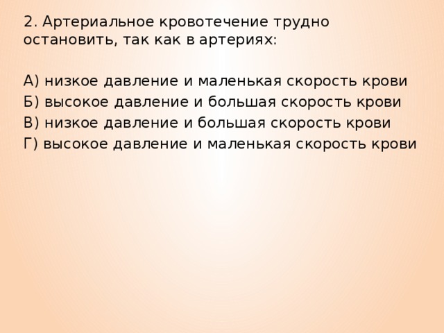 2. Артериальное кровотечение трудно остановить, так как в артериях: А) низкое давление и маленькая скорость крови Б) высокое давление и большая скорость крови В) низкое давление и большая скорость крови Г) высокое давление и маленькая скорость крови