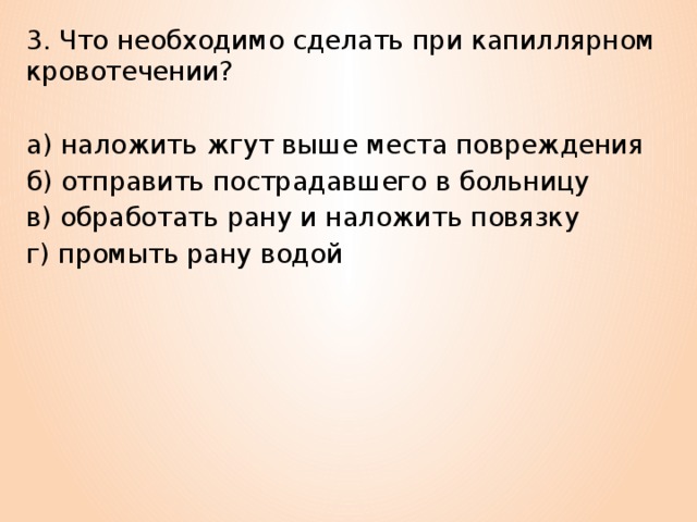 3. Что необходимо сделать при капиллярном кровотечении? а) наложить жгут выше места повреждения б) отправить пострадавшего в больницу в) обработать рану и наложить повязку г) промыть рану водой