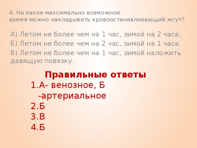 4. На какое максимально возможное  время можно накладывать кровоостанавливающий жгут? А) Летом не более чем на 1 час, зимой на 2 часа. Б) Летом не более чем на 2 час, зимой на 1 часа. В) Летом не более чем на 1 час, зимой наложить давящую повязку.   Правильные ответы