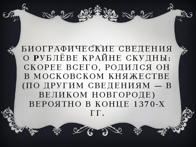 Биографические сведения о Р ублёве крайне скудны: скорее всего, родился он в Московском княжестве (по другим сведениям — в Великом Новгороде) вероятно в конце 1370-х гг.