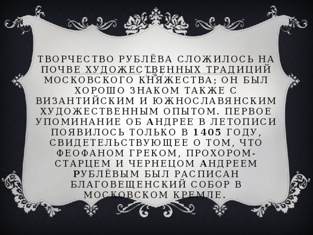 Творчество Рублёва сложилось на почве художественных традиций Московского княжества; он был хорошо знаком также с византийским и южнославянским художественным опытом. Первое упоминание об А ндрее в летописи появилось только в 1405 году, свидетельствующее о том, что Феофаном Греком, Прохором-старцем и чернецом А ндреем Р ублёвым был расписан Благовещенский собор в Московском кремле.